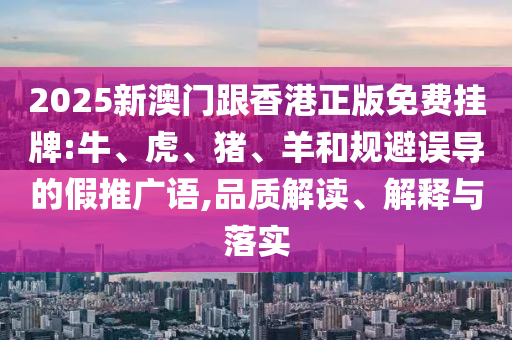 2025新澳門跟香港正版免費掛牌:牛、虎、豬、羊和規(guī)避誤導的假推廣語,品質解讀、解釋與落實