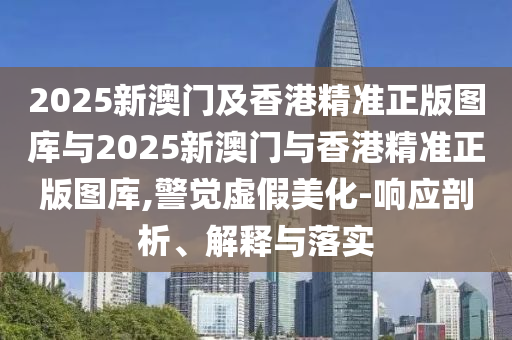 2025新澳門及香港精準正版圖庫與2025新澳門與香港精準正版圖庫,警覺虛假美化-響應(yīng)剖析、解釋與落實
