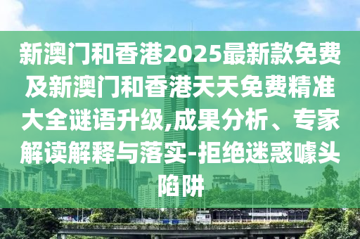 新澳門和香港2025最新款免費及新澳門和香港天天免費精準大全謎語升級,成果分析、專家解讀解釋與落實-拒絕迷惑噱頭陷阱