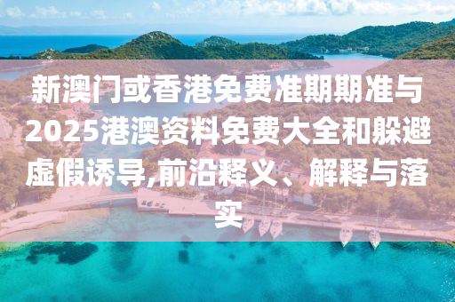 新澳門或香港免費準期期準與2025港澳資料免費大全和躲避虛假誘導,前沿釋義、解釋與落實