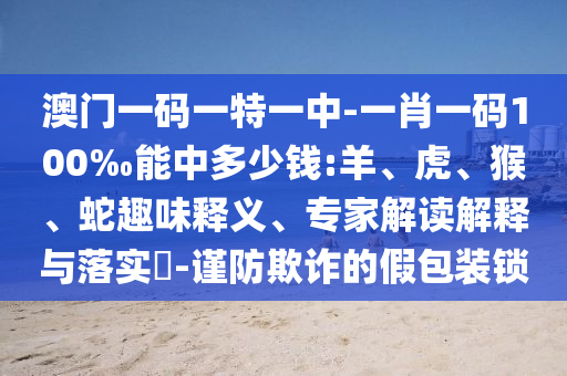 澳門一碼一特一中-一肖一碼100‰能中多少錢:羊、虎、猴、蛇趣味釋義、專家解讀解釋與落實?-謹(jǐn)防欺詐的假包裝鎖