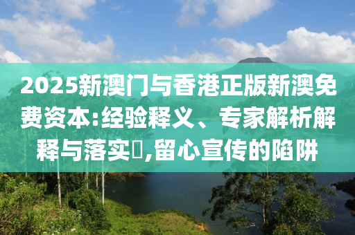 2025新澳門與香港正版新澳免費(fèi)資本:經(jīng)驗(yàn)釋義、專家解析解釋與落實(shí)?,留心宣傳的陷阱