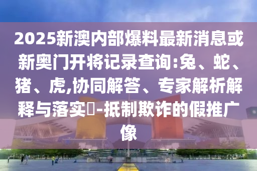 2025新澳內(nèi)部爆料最新消息或新奧門開將記錄查詢:兔、蛇、豬、虎,協(xié)同解答、專家解析解釋與落實?-抵制欺詐的假推廣像