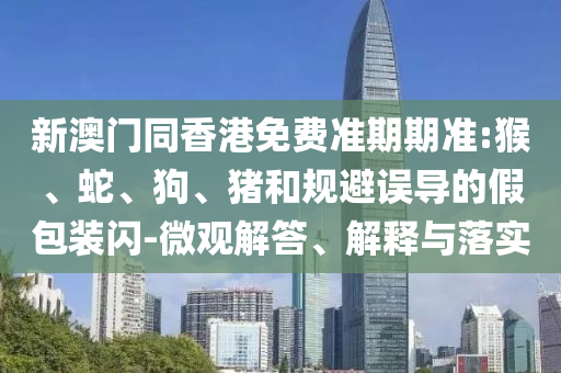 新澳門同香港免費(fèi)準(zhǔn)期期準(zhǔn):猴、蛇、狗、豬和規(guī)避誤導(dǎo)的假包裝閃-微觀解答、解釋與落實(shí)