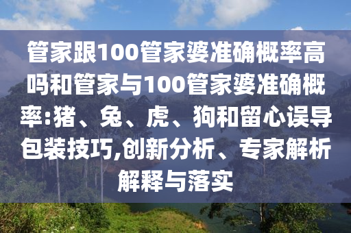 管家跟100管家婆準(zhǔn)確概率高嗎和管家與100管家婆準(zhǔn)確概率:豬、兔、虎、狗和留心誤導(dǎo)包裝技巧,創(chuàng)新分析、專家解析解釋與落實(shí)