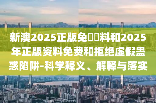 新澳2025正版免費(fèi)資料和2025年正版資料免費(fèi)和拒絕虛假蠱惑陷阱-科學(xué)釋義、解釋與落實(shí)