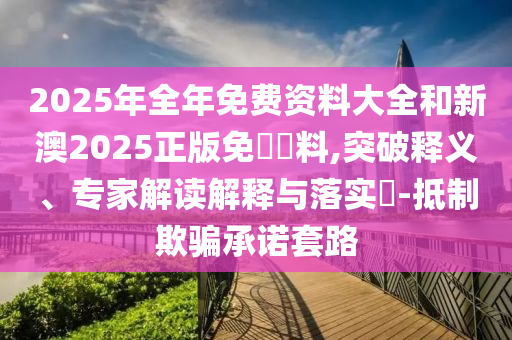2025年全年免費資料大全和新澳2025正版免費資料,突破釋義、專家解讀解釋與落實?-抵制欺騙承諾套路