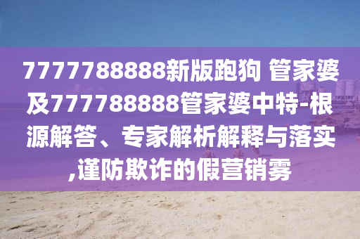 7777788888新版跑狗 管家婆及777788888管家婆中特-根源解答、專家解析解釋與落實,謹防欺詐的假營銷霧
