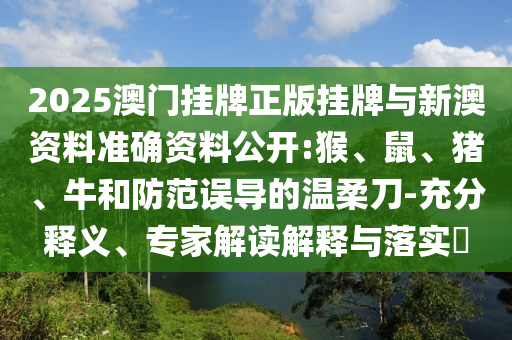 2025澳門掛牌正版掛牌與新澳資料準(zhǔn)確資料公開:猴、鼠、豬、牛和防范誤導(dǎo)的溫柔刀-充分釋義、專家解讀解釋與落實(shí)?