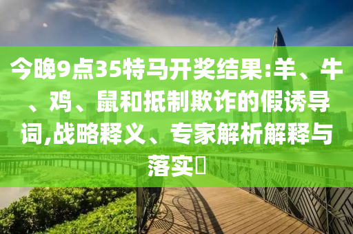 今晚9點(diǎn)35特馬開獎(jiǎng)結(jié)果:羊、牛、雞、鼠和抵制欺詐的假誘導(dǎo)詞,戰(zhàn)略釋義、專家解析解釋與落實(shí)?