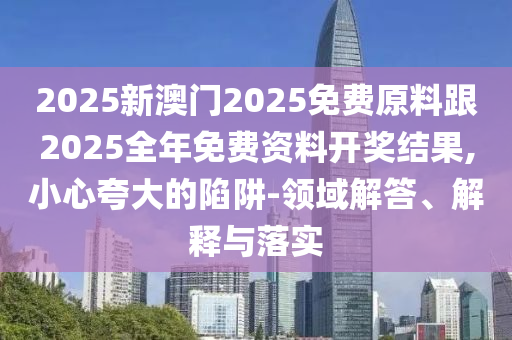 2025新澳門2025免費原料跟2025全年免費資料開獎結(jié)果,小心夸大的陷阱-領(lǐng)域解答、解釋與落實