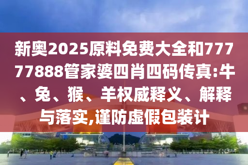 新奧2025原料免費(fèi)大全和77777888管家婆四肖四碼傳真:牛、兔、猴、羊權(quán)威釋義、解釋與落實(shí),謹(jǐn)防虛假包裝計(jì)