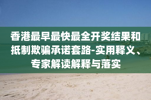 香港最早最快最全開獎結(jié)果和抵制欺騙承諾套路-實(shí)用釋義、專家解讀解釋與落實(shí)