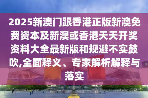 2025新澳門跟香港正版新澳免費資本及新澳或香港天天開獎資料大全最新版和規(guī)避不實鼓吹,全面釋義、專家解析解釋與落實