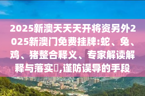 2025新澳天天天開將資另外2025新澳門免費(fèi)掛牌:蛇、兔、雞、豬整合釋義、專家解讀解釋與落實(shí)?,謹(jǐn)防誤導(dǎo)的手段