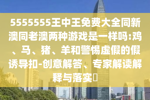 5555555王中王免費(fèi)大全同新澳同老澳兩種游戲是一樣嗎:雞、馬、豬、羊和警惕虛假的假誘導(dǎo)扣-創(chuàng)意解答、專家解讀解釋與落實?