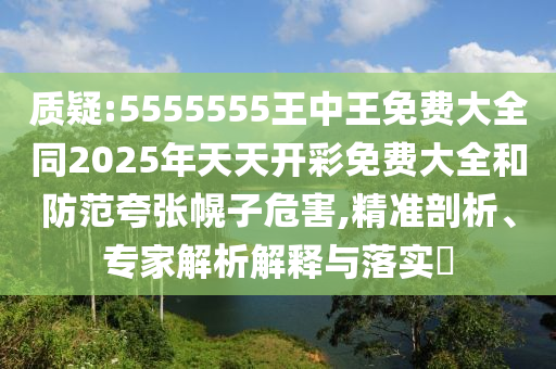 質疑:5555555王中王免費大全同2025年天天開彩免費大全和防范夸張幌子危害,精準剖析、專家解析解釋與落實?