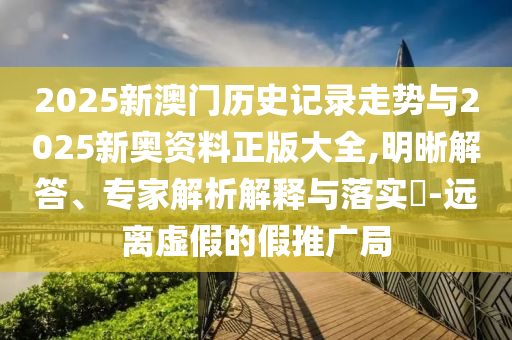 2025新澳門歷史記錄走勢與2025新奧資料正版大全,明晰解答、專家解析解釋與落實?-遠離虛假的假推廣局