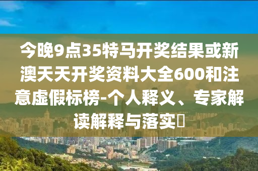 今晚9點(diǎn)35特馬開(kāi)獎(jiǎng)結(jié)果或新澳天天開(kāi)獎(jiǎng)資料大全600和注意虛假標(biāo)榜-個(gè)人釋義、專家解讀解釋與落實(shí)?