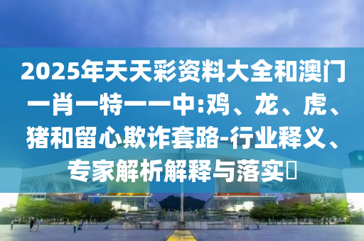 2025年天天彩資料大全和澳門一肖一特一一中:雞、龍、虎、豬和留心欺詐套路-行業(yè)釋義、專家解析解釋與落實(shí)?
