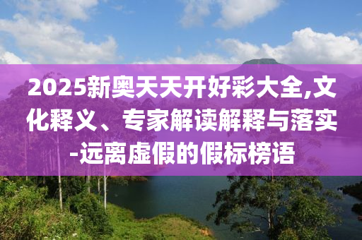 2025新奧天天開好彩大全,文化釋義、專家解讀解釋與落實-遠離虛假的假標榜語