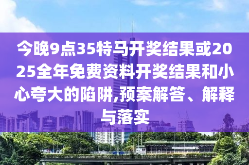 今晚9點(diǎn)35特馬開獎(jiǎng)結(jié)果或2025全年免費(fèi)資料開獎(jiǎng)結(jié)果和小心夸大的陷阱,預(yù)案解答、解釋與落實(shí)