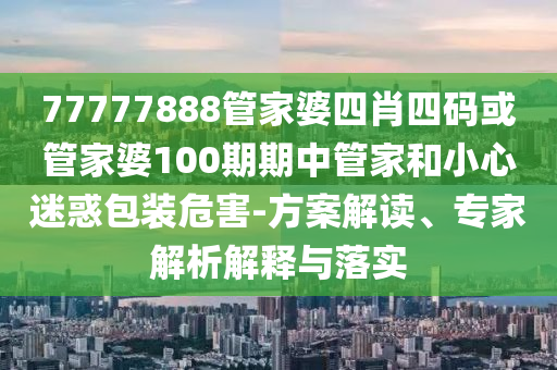 77777888管家婆四肖四碼或管家婆100期期中管家和小心迷惑包裝危害-方案解讀、專家解析解釋與落實