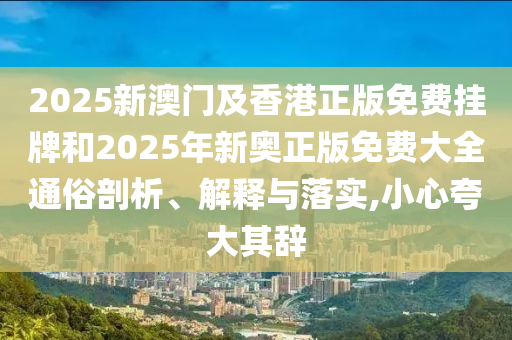 2025新澳門及香港正版免費掛牌和2025年新奧正版免費大全通俗剖析、解釋與落實,小心夸大其辭