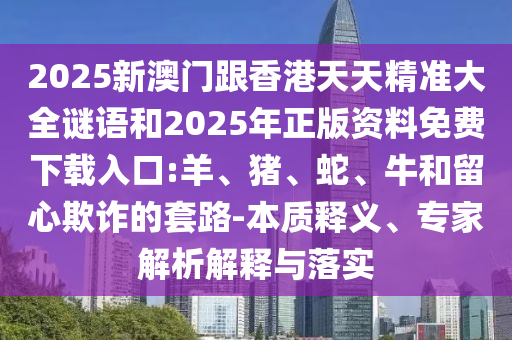 2025新澳門跟香港天天精準大全謎語和2025年正版資料免費下載入口:羊、豬、蛇、牛和留心欺詐的套路-本質(zhì)釋義、專家解析解釋與落實