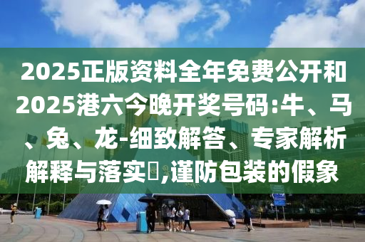 2025正版資料全年免費(fèi)公開和2025港六今晚開獎號碼:牛、馬、兔、龍-細(xì)致解答、專家解析解釋與落實(shí)?,謹(jǐn)防包裝的假象