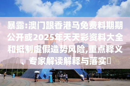 暴露:澳門跟香港馬免費料期期公開或2025年天天彩資料大全和抵制虛假造勢風險,重點釋義、專家解讀解釋與落實?