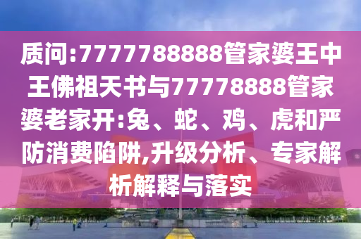 質(zhì)問:7777788888管家婆王中王佛祖天書與77778888管家婆老家開:兔、蛇、雞、虎和嚴(yán)防消費(fèi)陷阱,升級分析、專家解析解釋與落實