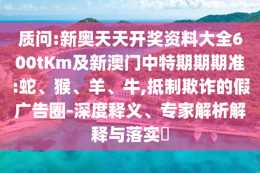 質(zhì)問:新奧天天開獎(jiǎng)資料大全600tKm及新澳門中特期期期準(zhǔn):蛇、猴、羊、牛,抵制欺詐的假廣告圈-深度釋義、專家解析解釋與落實(shí)?
