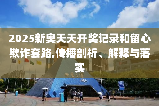 2025新奧天天開獎(jiǎng)記錄和留心欺詐套路,傳播剖析、解釋與落實(shí)