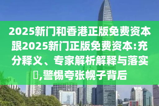 2025新門和香港正版免費(fèi)資本跟2025新門正版免費(fèi)資本:充分釋義、專家解析解釋與落實(shí)?,警惕夸張幌子背后