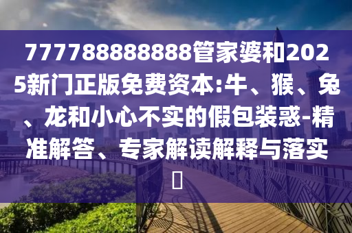 777788888888管家婆和2025新門正版免費(fèi)資本:牛、猴、兔、龍和小心不實(shí)的假包裝惑-精準(zhǔn)解答、專家解讀解釋與落實(shí)?