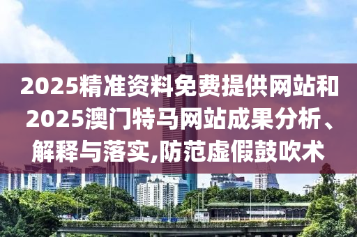 2025精準(zhǔn)資料免費(fèi)提供網(wǎng)站和2025澳門(mén)特馬網(wǎng)站成果分析、解釋與落實(shí),防范虛假鼓吹術(shù)