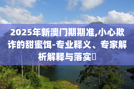 2025年新澳門期期準,小心欺詐的甜蜜餌-專業(yè)釋義、專家解析解釋與落實?