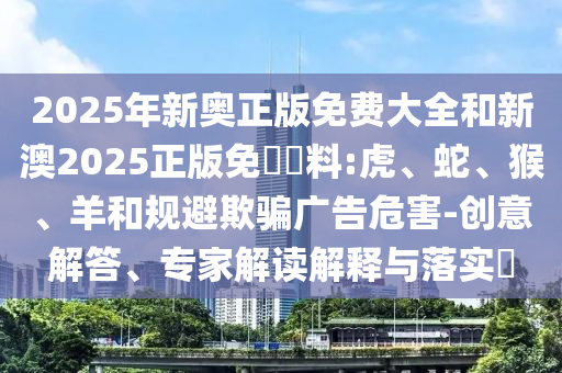 2025年新奧正版免費大全和新澳2025正版免費資料:虎、蛇、猴、羊和規(guī)避欺騙廣告危害-創(chuàng)意解答、專家解讀解釋與落實?