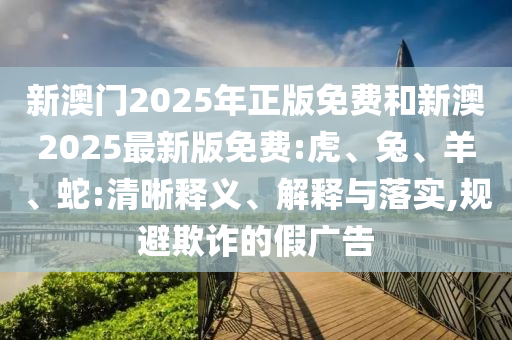 新澳門2025年正版免費和新澳2025最新版免費:虎、兔、羊、蛇:清晰釋義、解釋與落實,規(guī)避欺詐的假廣告