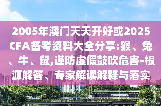 2005年澳門天天開好或2025CFA備考資料大全分享:猴、兔、牛、鼠,謹(jǐn)防虛假鼓吹危害-根源解答、專家解讀解釋與落實(shí)