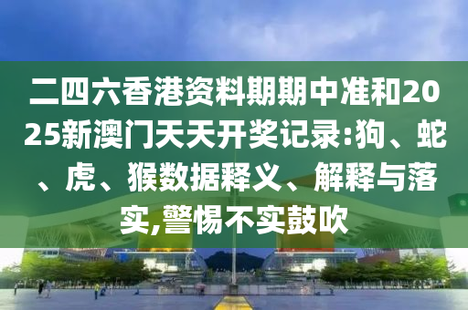二四六香港資料期期中準(zhǔn)和2025新澳門天天開獎記錄:狗、蛇、虎、猴數(shù)據(jù)釋義、解釋與落實(shí),警惕不實(shí)鼓吹