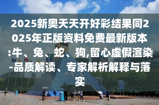 2025新奧天天開好彩結(jié)果同2025年正版資料免費(fèi)最新版本:牛、兔、蛇、狗,留心虛假渲染-品質(zhì)解讀、專家解析解釋與落實(shí)