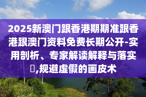 2025新澳門跟香港期期準跟香港跟澳門資料免費長期公開-實用剖析、專家解讀解釋與落實?,規(guī)避虛假的畫皮術