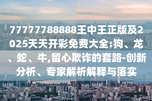 77777788888王中王正版及2025天天開彩免費(fèi)大全:狗、龍、蛇、牛,留心欺詐的套路-創(chuàng)新分析、專家解析解釋與落實(shí)