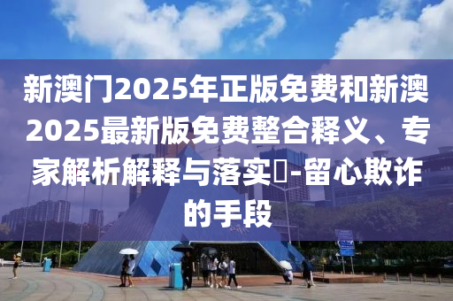 新澳門2025年正版免費(fèi)和新澳2025最新版免費(fèi)整合釋義、專家解析解釋與落實(shí)?-留心欺詐的手段