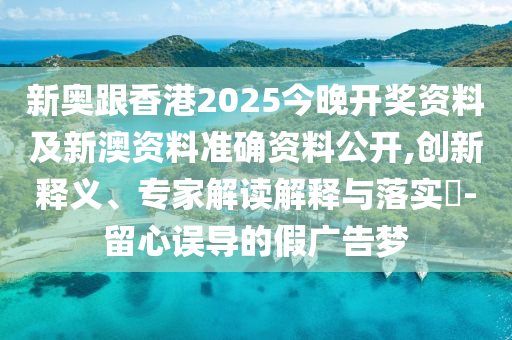 新奧跟香港2025今晚開獎資料及新澳資料準確資料公開,創(chuàng)新釋義、專家解讀解釋與落實?-留心誤導的假廣告夢