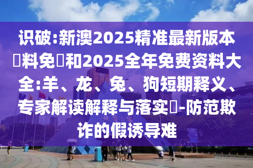 識破:新澳2025精準(zhǔn)最新版本資料免費(fèi)和2025全年免費(fèi)資料大全:羊、龍、兔、狗短期釋義、專家解讀解釋與落實(shí)?-防范欺詐的假誘導(dǎo)難