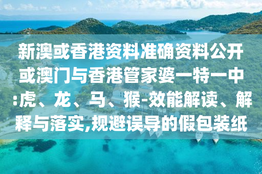 新澳或香港資料準(zhǔn)確資料公開(kāi)或澳門(mén)與香港管家婆一特一中:虎、龍、馬、猴-效能解讀、解釋與落實(shí),規(guī)避誤導(dǎo)的假包裝紙