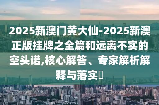 2025新澳門黃大仙-2025新澳正版掛牌之全篇和遠(yuǎn)離不實(shí)的空頭諾,核心解答、專家解析解釋與落實(shí)?